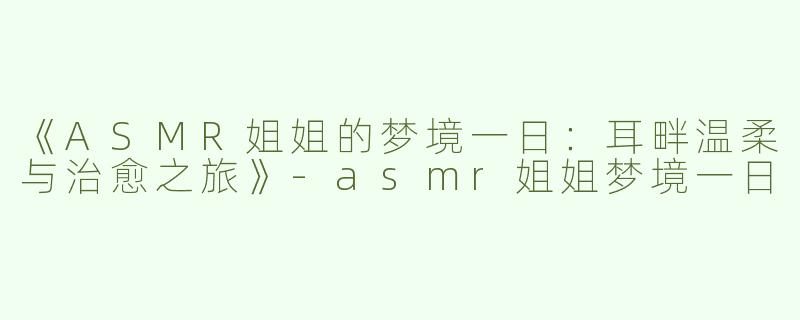 《ASMR姐姐的梦境一日：耳畔温柔与治愈之旅》-asmr姐姐梦境一日
