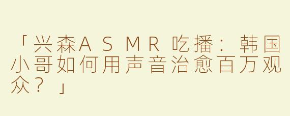 「兴森ASMR吃播：韩国小哥如何用声音治愈百万观众？」