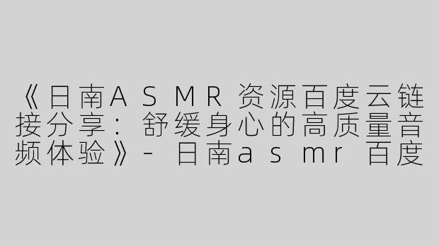 《日南ASMR资源百度云链接分享：舒缓身心的高质量音频体验》-日南asmr百度链接