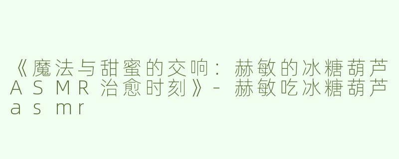 《魔法与甜蜜的交响：赫敏的冰糖葫芦ASMR治愈时刻》-赫敏吃冰糖葫芦asmr