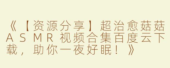《【资源分享】超治愈菇菇ASMR视频合集百度云下载，助你一夜好眠！》