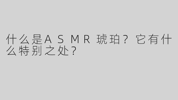 什么是ASMR琥珀？它有什么特别之处？