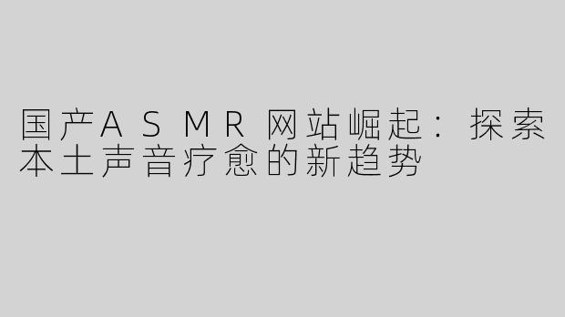 国产ASMR网站崛起：探索本土声音疗愈的新趋势