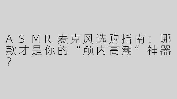 ASMR麦克风选购指南：哪款才是你的“颅内高潮”神器？
