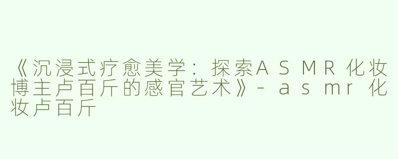 《沉浸式疗愈美学：探索ASMR化妆博主卢百斤的感官艺术》-asmr化妆卢百斤