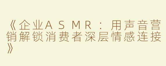 《企业ASMR：用声音营销解锁消费者深层情感连接》