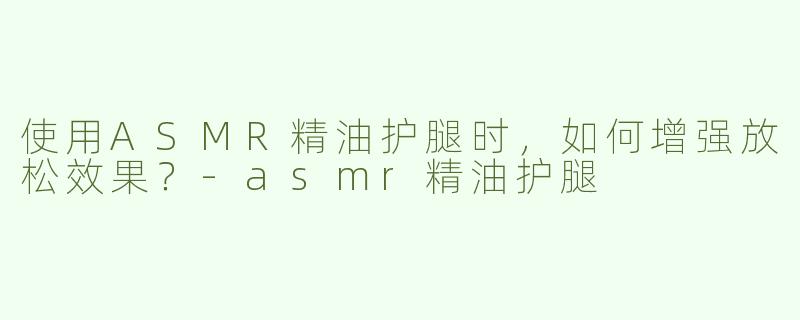 使用ASMR精油护腿时，如何增强放松效果？