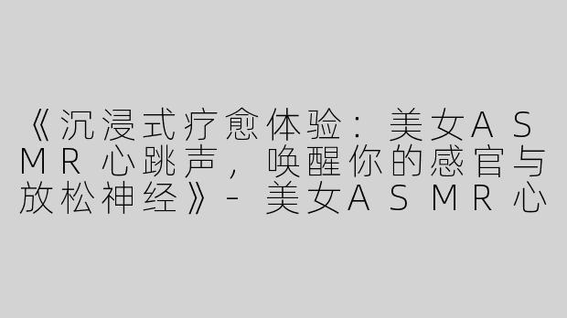 《沉浸式疗愈体验：美女ASMR心跳声，唤醒你的感官与放松神经》-美女ASMR心跳声