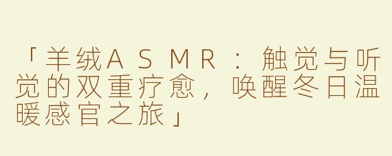 「羊绒ASMR：触觉与听觉的双重疗愈，唤醒冬日温暖感官之旅」