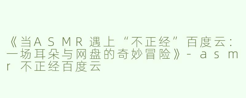 《当ASMR遇上“不正经”百度云：一场耳朵与网盘的奇妙冒险》-asmr不正经百度云