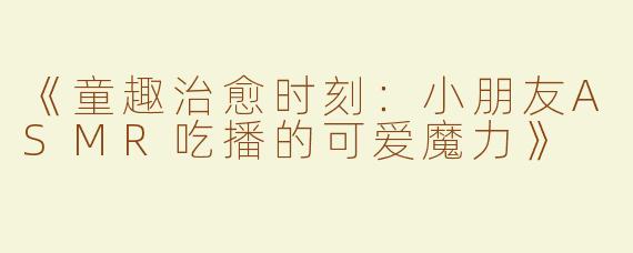 《童趣治愈时刻：小朋友ASMR吃播的可爱魔力》