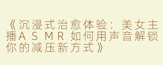 《沉浸式治愈体验：美女主播ASMR如何用声音解锁你的减压新方式》