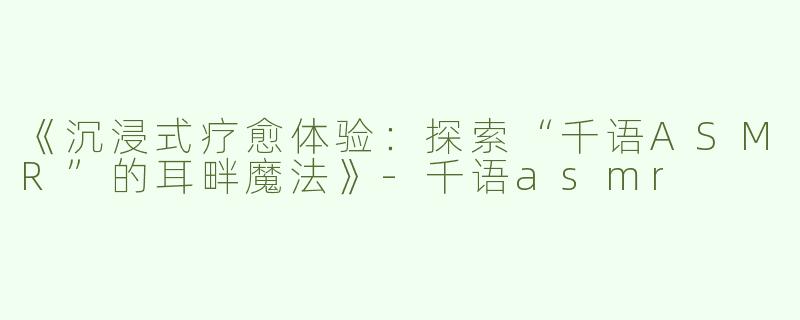 《沉浸式疗愈体验：探索“千语ASMR”的耳畔魔法》-千语asmr