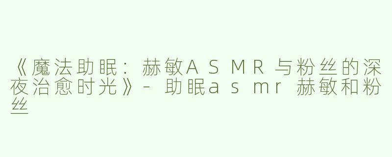 《魔法助眠：赫敏ASMR与粉丝的深夜治愈时光》-助眠asmr赫敏和粉丝