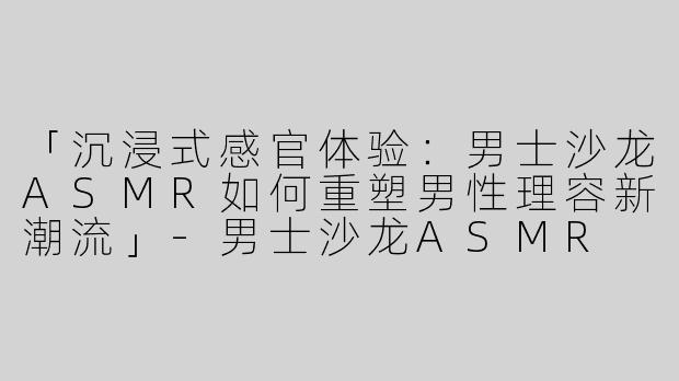 「沉浸式感官体验：男士沙龙ASMR如何重塑男性理容新潮流」-男士沙龙ASMR