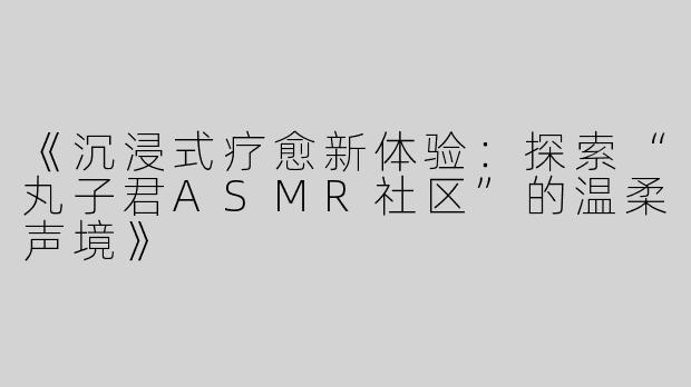 《沉浸式疗愈新体验：探索“丸子君ASMR社区”的温柔声境》