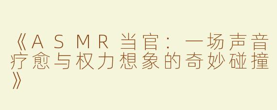 《ASMR当官：一场声音疗愈与权力想象的奇妙碰撞》