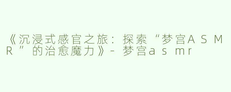 《沉浸式感官之旅：探索“梦宫ASMR”的治愈魔力》-梦宫asmr