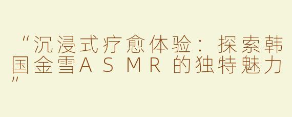 “沉浸式疗愈体验：探索韩国金雪ASMR的独特魅力”
