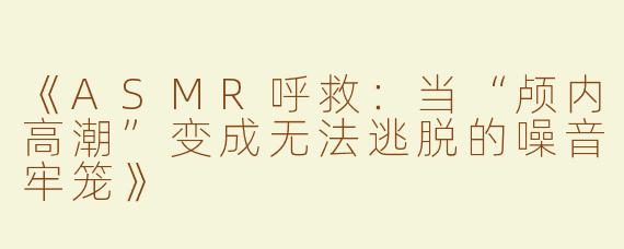 《ASMR呼救：当“颅内高潮”变成无法逃脱的噪音牢笼》