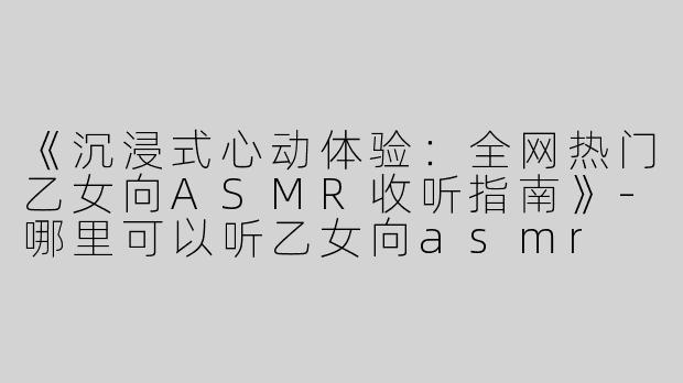 《沉浸式心动体验：全网热门乙女向ASMR收听指南》