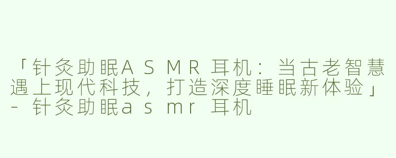 「针灸助眠ASMR耳机：当古老智慧遇上现代科技，打造深度睡眠新体验」-针灸助眠asmr耳机