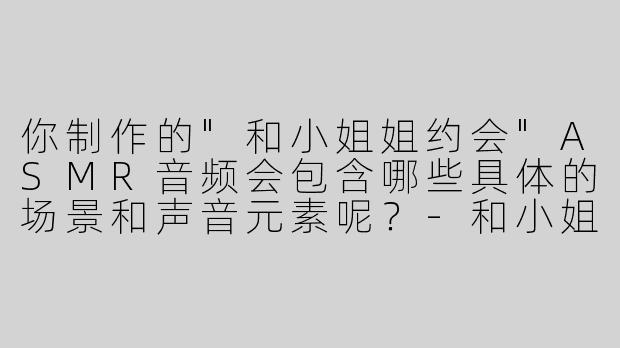 你制作的"和小姐姐约会"ASMR音频会包含哪些具体的场景和声音元素呢？