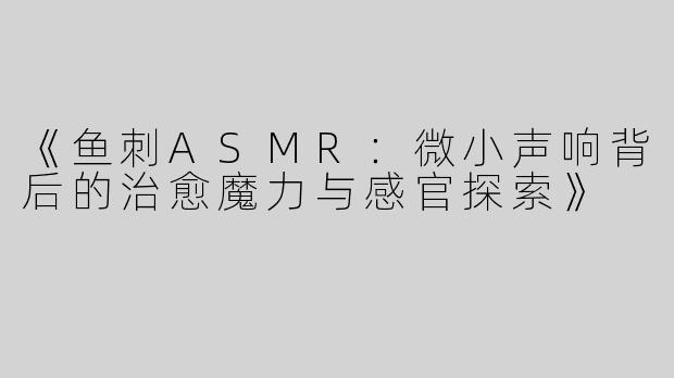 《鱼刺ASMR：微小声响背后的治愈魔力与感官探索》