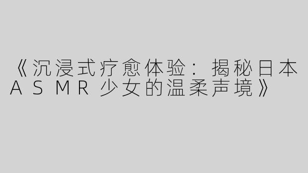《沉浸式疗愈体验：揭秘日本ASMR少女的温柔声境》