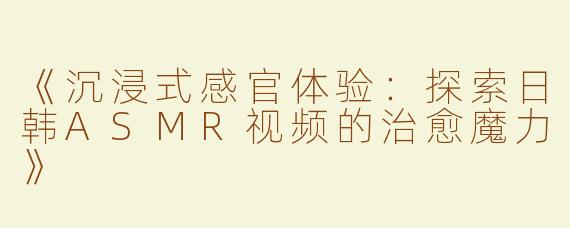 《沉浸式感官体验：探索日韩ASMR视频的治愈魔力》