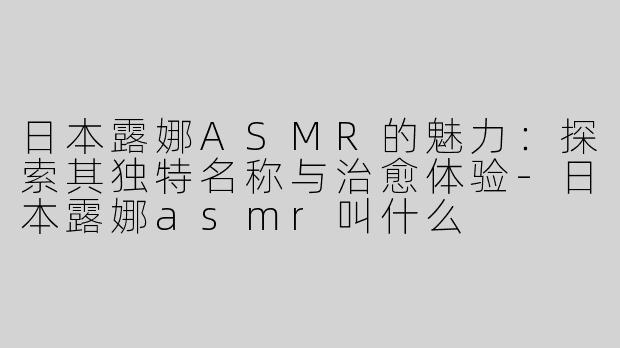 日本露娜ASMR的魅力：探索其独特名称与治愈体验-日本露娜asmr叫什么