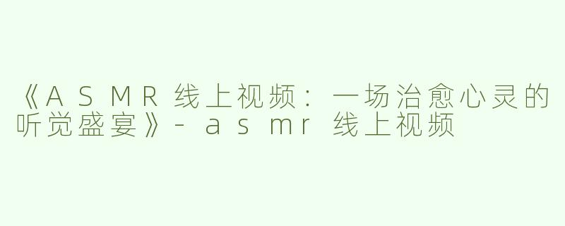 《ASMR线上视频：一场治愈心灵的听觉盛宴》-asmr线上视频