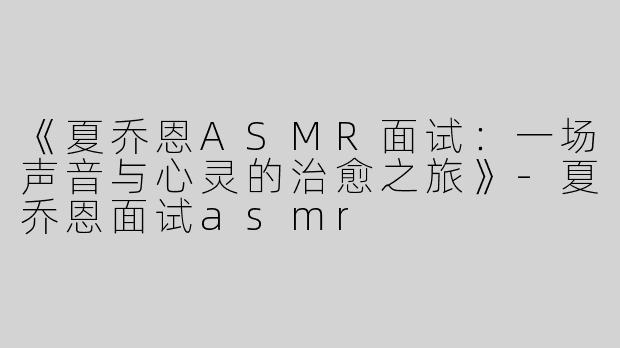 《夏乔恩ASMR面试：一场声音与心灵的治愈之旅》-夏乔恩面试asmr