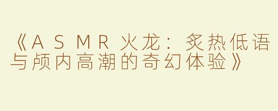 《ASMR火龙：炙热低语与颅内高潮的奇幻体验》