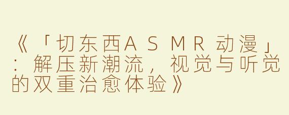 《「切东西ASMR动漫」：解压新潮流，视觉与听觉的双重治愈体验》