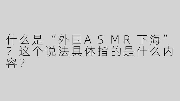 什么是“外国ASMR下海”？这个说法具体指的是什么内容？