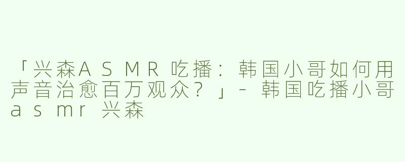 「兴森ASMR吃播：韩国小哥如何用声音治愈百万观众？」-韩国吃播小哥asmr兴森