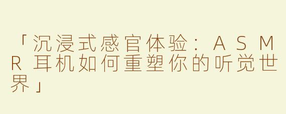 「沉浸式感官体验：ASMR耳机如何重塑你的听觉世界」