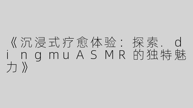 《沉浸式疗愈体验：探索.dingmuASMR的独特魅力》