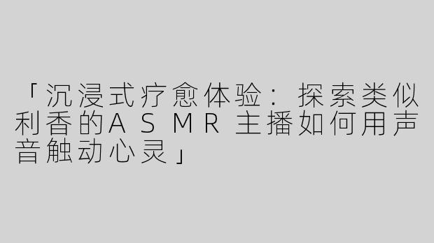 「沉浸式疗愈体验：探索类似利香的ASMR主播如何用声音触动心灵」