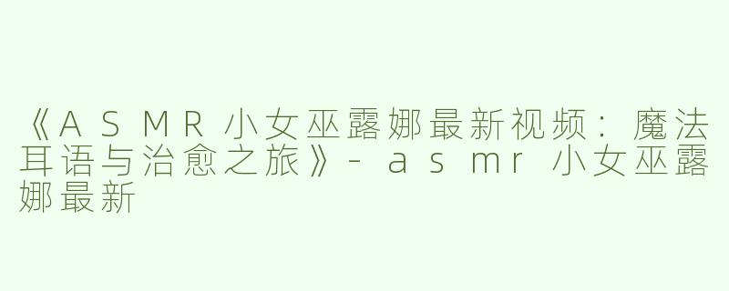 《ASMR小女巫露娜最新视频：魔法耳语与治愈之旅》-asmr小女巫露娜最新