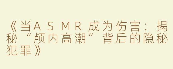 《当ASMR成为伤害：揭秘“颅内高潮”背后的隐秘犯罪》