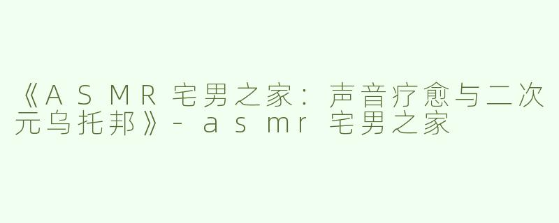 《ASMR宅男之家：声音疗愈与二次元乌托邦》-asmr宅男之家