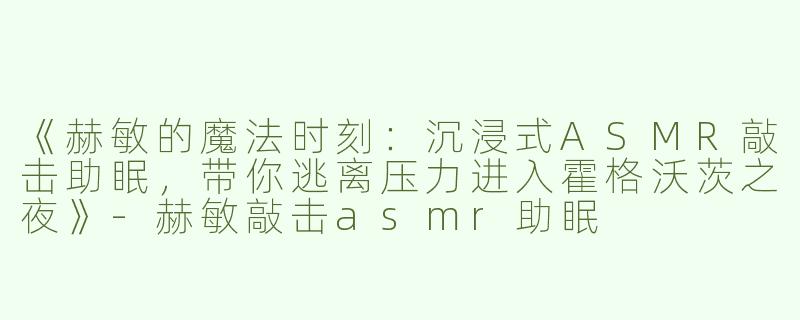 《赫敏的魔法时刻：沉浸式ASMR敲击助眠，带你逃离压力进入霍格沃茨之夜》-赫敏敲击asmr助眠
