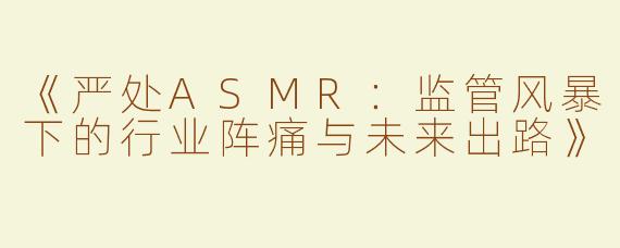 《严处ASMR：监管风暴下的行业阵痛与未来出路》