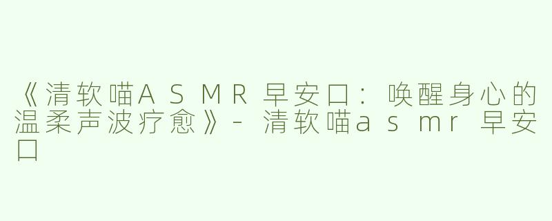 《清软喵ASMR早安口：唤醒身心的温柔声波疗愈》-清软喵asmr早安口