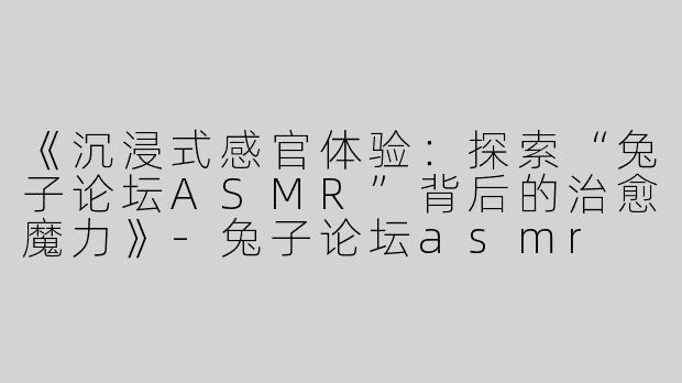 《沉浸式感官体验：探索“兔子论坛ASMR”背后的治愈魔力》-兔子论坛asmr