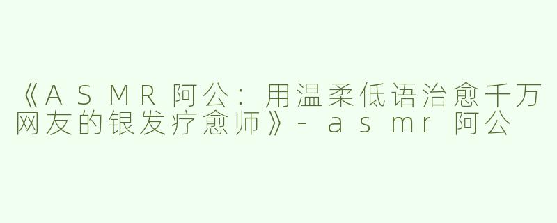 《ASMR阿公：用温柔低语治愈千万网友的银发疗愈师》-asmr阿公