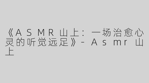 《ASMR山上：一场治愈心灵的听觉远足》-Asmr山上