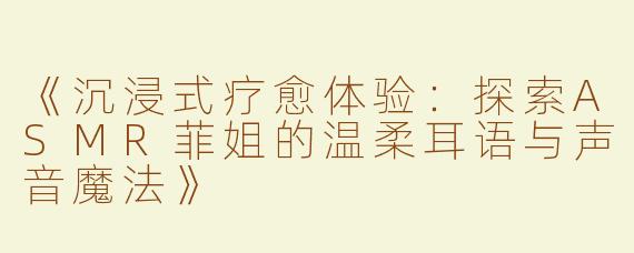 《沉浸式疗愈体验：探索ASMR菲姐的温柔耳语与声音魔法》